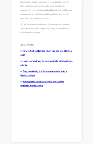Remember, digital marketing is a constantly evolving
field, and learning from mistakes is a part of the
process. By recognizing and rectifying these pitfalls, you
can elevate your digital marketing efforts and propel
your business towards success.
So, let's harness these lessons, embrace innovation,
and create impactful digital marketing strategies that
captivate and convert.
READ MORE:
⏩ How to find customers when you are just starting
out?
⏩ Learn the best way to communicate with business
clients
⏩ Easy marketing tips for entrepreneurs with a
limited budget
⏩ Step-by-step guide to starting your online
business from scratch
 