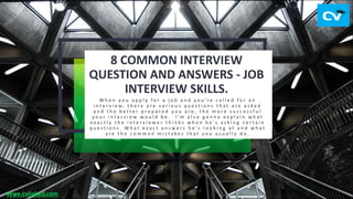 8 COMMON INTERVIEW
QUESTION AND ANSWERS - JOB
INTERVIEW SKILLS.
W h e n y o u a p p l y f o r a j o b a n d y o u ' r e c a l l e d f o r a n
i n t e r v i e w, t h e r e a r e v a r i o u s q u e s t i o n s t h a t a r e a s k e d
a n d t h e b e t t e r p r e p a r e d y o u a r e , t h e m o r e s u c c e s s f u l
y o u r i n t e r v i e w w o u l d b e . I ' m a l s o g o n n a e x p l a i n w h a t
e x a c t l y t h e i n t e r v i e w e r t h i n k s w h e n h e ' s a s k i n g c e r t a i n
q u e s t i o n s . W h a t e x a c t a n s w e r s h e ' s l o o k i n g a t a n d w h a t
a r e t h e c o m m o n m i s t a k e s t h a t y o u u s u a l l y d o .
Wwe.cvlinked.com
 