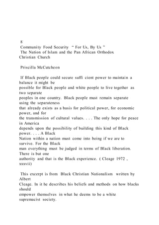 8
Community Food Security “ For Us, By Us ”
The Nation of Islam and the Pan African Orthodox
Christian Church
Priscilla McCutcheon
If Black people could secure suffi cient power to maintain a
balance it might be
possible for Black people and white people to live together as
two separate
peoples in one country. Black people must remain separate
using the separateness
that already exists as a basis for political power, for economic
power, and for
the transmission of cultural values. . . . The only hope for peace
in America
depends upon the possibility of building this kind of Black
power. . . . A Black
Nation within a nation must come into being if we are to
survive. For the Black
man everything must be judged in terms of Black liberation.
There is but one
authority and that is the Black experience. ( Cleage 1972 ,
xxxvii)
This excerpt is from Black Christian Nationalism written by
Albert
Cleage. In it he describes his beliefs and methods on how blacks
should
empower themselves in what he deems to be a white
supremacist society.
 