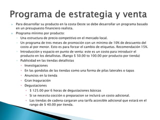    Para desarrollar su producto en la costa Oeste se debe desarrollar un programa basado
    en un presupuesto financiero realista.
   Programa mínimo por producto:
    ◦ Una estructura de precio competitivo en el mercado local.
    ◦ Un programa de tres meses de promoción con un mínimo de 10% de descuento del
      costo al por menor. Esto es para forzar el cambio de etiquetas. Recomendación 15%.
    ◦ Introducción y espacio en punto de venta: este es un costo para introducir el
      producto en los detallistas. (Rango $ 50.00 to 100.00 por producto por tienda)
    ◦ Publicidad en las tiendas detallistas
       Investigaciones
       En las gondolas de las tiendas como una forma de pilas laterales o tapas
       Anuncios en la tienda
       Gran Inaguración
       Degustaciones
           $ 125.00 por 6 horas de degustaciones básicas
           Si se necesita cocción o preparacion se incluirá un costo adicional.
           Las tiendas de cadena cargaran una tarifa accesible adicional que estará en el
            rango de $ 40.00 por tienda.
 