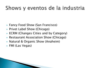   Fancy Food Show (San Francisco)
   Privet Label Show (Chicago)
   ECRM (Changes Cities and by Category)
   Restaurant Association Show (Chicago)
   Natural & Organic Show (Anaheim)
   FMI (Las Vegas)
 