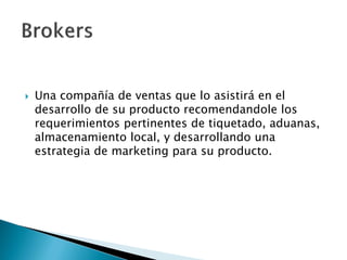    Una compañía de ventas que lo asistirá en el
    desarrollo de su producto recomendandole los
    requerimientos pertinentes de tiquetado, aduanas,
    almacenamiento local, y desarrollando una
    estrategia de marketing para su producto.
 