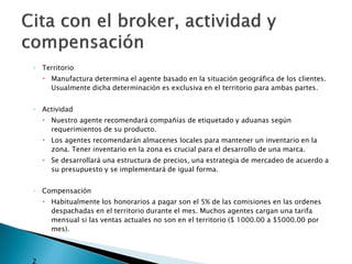 ◦ Territorio
         Manufactura determina el agente basado en la situación geográfica de los clientes.
          Usualmente dicha determinación es exclusiva en el territorio para ambas partes.


    ◦ Actividad
         Nuestro agente recomendará compañías de etiquetado y aduanas según
          requerimientos de su producto.
         Los agentes recomendarán almacenes locales para mantener un inventario en la
          zona. Tener inventario en la zona es crucial para el desarrollo de una marca.
         Se desarrollará una estructura de precios, una estrategia de mercadeo de acuerdo a
          su presupuesto y se implementará de igual forma.


    ◦ Compensación
         Habitualmente los honorarios a pagar son el 5% de las comisiones en las ordenes
          despachadas en el territorio durante el mes. Muchos agentes cargan una tarifa
          mensual si las ventas actuales no son en el territorio ($ 1000.00 a $5000.00 por
          mes).



   2
 