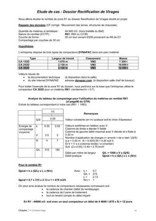 Etude de cas : Dossier Rectification de Virages
Nous allons étudier le remblai de zone R1 du dossier Rectification de Virages étudié en projet.
Rappels des données (CF corrigé : Mouvement des terres, structures de chaussée)
Quantité de matériau à remblayer : 44 840 m3 (hors bretelle du Bief)
Nature du remblai (CCTP) : R61, R62 ou C2 B5
Couche de forme : 50 cm tout venant 0/200 provenant du R6 de D1
Compactage par couches de 30 cm
Hypothèses
L’entreprise dispose de trois types de compacteurs DYNAPAC dans son parc matériel
Type Largeur de travail Classement Masse
CA 152D 1.676 m VM2 7.300 t
CA 252D 2.130 m VM2 10.050 t
CA 302D 2.130 m VM3 12.500 t
Valeurs issues de
• la documentation technique (à disposition dans la salle)
• du site Internet DYNAPAC adresse dynapac.com (à disposition salle chef de travaux)
Pour traiter l’exemple de la zone R1 du dossier, nous partirons sur la base que l’entreprise utilise le
compacteur CA 302D pour un matériau R61. (rendement k = 0.7)
Analyse du tableau de compactage pour l’utilisation du matériau en remblai R61
(cf page96 du GTR)
Extrait du tableau correspondant à notre cas (R61 / VM3)
Chapitre 7 • Compactage - 14 -
Remarques
Valeur constante (en m) quelque soit le choix d’épaisseur
Valeurs extrêmes en relation avec V
Colonne de droite e élevée V faible
Colonne de gauche débit maximal avec V élevée et e fixée à
0.30 m
Nombre d’application de charges (= arrondi > de e réel / (Q/S)
si e = 0.40 m N = 0.40/0.09 = 4.44 soit 5
Et V = V x e (colonne droite) / e (chantier)
Soit (2 x 0.55) / 0.40 = 2.75 km/h
Débit par mètre de largeur Q/L = 1000 x V x (Q/S)
Q/S
Energie de
compactage
moyenne
e
V
0.30
3.5
0.55
2
N 4 7
Q/L 315 180
Débit pratique Qprat = k x (Q/L) x L x (N/n)
0.09
V3
Pour le remblai R1
Qprat = k x (Q/L) x L x (N/n) Avec : k = 0.7
Q/L = 315
L = 2.13
Qprat = 0.7 x 315 x 2.13 x 1 = 470 m3/h N/n = 1
On peut ainsi évaluer le nombre de compacteurs nécessaires connaissant soit :
• la cadence de chantier (débit de remblayage)
• la cadence de l’usine de traitement
• tout en tenant compte du délai imparti
En R1 : 44840 m3 soit avec un seul compacteur un délai de 4 4840 / (470 x 8) = 12 jours
 