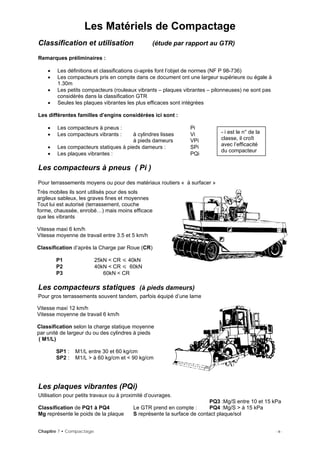 Les Matériels de Compactage
Classification et utilisation (étude par rapport au GTR)
Remarques préliminaires :
• Les définitions et classifications ci-après font l’objet de normes (NF P 98-736)
• Les compacteurs pris en compte dans ce document ont une largeur supérieure ou égale à
1.30m
• Les petits compacteurs (rouleaux vibrants – plaques vibrantes – pilonneuses) ne sont pas
considérés dans la classification GTR
• Seules les plaques vibrantes les plus efficaces sont intégrées
Les différentes familles d’engins considérées ici sont :
• Les compacteurs à pneus : Pi
• Les compacteurs vibrants : à cylindres lisses Vi
à pieds dameurs VPi
• Les compacteurs statiques à pieds dameurs : SPi
• Les plaques vibrantes : PQi
Les compacteurs à pneus ( Pi )
Pour terrassements moyens ou pour des matériaux routiers « à surfacer »
- i est le n° de la
classe, il croît
avec l’efficacité
du compacteur
Très mobiles ils sont utilisés pour des sols
argileux sableux, les graves fines et moyennes
Tout lui est autorisé (terrassement, couche
forme, chaussée, enrobé…) mais moins efficace
que les vibrants
Vitesse maxi 6 km/h
Vitesse moyenne de travail entre 3.5 et 5 km/h
Classification d’après la Charge par Roue (CR)
P1 25kN < CR 40kN
P2 40kN < CR 60kN
P3 60kN < CR
Les compacteurs statiques (à pieds dameurs)
Pour gros terrassements souvent tandem, parfois équipé d’une lame
Vitesse maxi 12 km/h
Vitesse moyenne de travail 6 km/h
Classification selon la charge statique moyenne
par unité de largeur du ou des cylindres à pieds
( M1/L)
SP1 : M1/L entre 30 et 60 kg/cm
SP2 : M1/L > à 60 kg/cm et < 90 kg/cm
Les plaques vibrantes (PQi)
Utilisation pour petits travaux ou à proximité d’ouvrages.
PQ3 :Mg/S entre 10 et 15 kPa
Classification de PQ1 à PQ4 Le GTR prend en compte : PQ4 :Mg/S > à 15 kPa
Mg représente le poids de la plaque S représente la surface de contact plaque/sol
Chapitre 7 • Compactage - 9 -
 