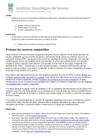 Instituto Tecnológico de Sonora
               Administración de Sistemas Operativos (LSIA)

Cambio
         Cambiar no es un permiso predeterminado para ningún grupo. El permiso de cambio proporciona todos los
         permisos de lectura, así como:

                agregar archivos y subcarpetas
                cambiar datos en archivos
                eliminar subcarpetas y archivos

Control total
        Control total es el permiso predeterminado asignado al grupo Administradores en el equipo local.
        Proporciona todos los permisos de lectura y cambio, así como:

                cambiar permisos (sólo en archivos y carpetas NTFS)


Proteger los recursos compartidos
Puede controlar el acceso a recursos compartidos mediante diversos métodos. Puede utilizar permisos de
recurso compartido, que son sencillos de aplicar y administrar. Puede utilizar el control de acceso en el
sistema de archivos NTFS, que proporciona control más detallado del recurso compartido y su contenido.
También puede utilizar una combinación de esos métodos. Si utiliza una combinación de esos métodos,
siempre se aplica el permiso más restrictivo. Por ejemplo, si el permiso de un recurso compartido está
definido como Todos = Lectura (que es el valor predeterminado), y el permiso NTFS permite que los
usuarios realicen cambios en un archivo compartido, se aplica el permiso de recurso compartido y el usuario
no puede realizar cambios en el archivo.

Para obtener más información acerca de cómo establecer permisos de archivos NTFS, consulte Definir, ver,
cambiar o quitar permisos de archivos y carpetas. Para obtener más información acerca de cómo establecer
permisos de recurso compartido, consulte Establecer los permisos de un recurso compartido. Si desea
información acerca de las prácticas recomendadas para trabajar con Carpetas compartidas, consulte Prácticas
recomendadas para Carpetas compartidas.

Los discos duros de su equipo, como las unidades C o D, se comparten automáticamente con la sintaxis letra
unidad$, como C$ o D$. Estas unidades no se muestran con el icono de mano que indica la compartición en
Mi PC o en el Explorador de Windows y también están ocultas cuando los usuarios se conectan a su equipo
de forma remota.

Si el equipo no está protegido por un servidor de seguridad y alguna persona conoce el nombre de usuario y
contraseña de algún miembro del grupo Administradores, delgrupo Operadores de copia o del grupo
Operadores de servidor, esa persona tendrá el mismo acceso al equipo que un administrador.

Importante

         Para mantener protegidas las unidades, utilice una contraseña segura para todas las cuentas. Para obtener
         más información, consulte Contraseñas seguras.
         Para mayor seguridad, también puede cambiar el nombre de la cuenta Administrador. Para obtener más
         información acerca de cómo hacerlo, consulte Cuentas: cambiar el nombre de la cuenta del administrador.
         Si cambia los permisos en recursos compartidos especiales, como ADMIN$, puede que las opciones de
         configuración predeterminadas se restauren cuando el servicio Server se detiene y se reinicia o cuando el
         equipo se reinicia. Tenga en cuenta que esto no es aplicable a los recursos compartidos creados por el
         usuario cuyo nombre termina en $. Para obtener más información acerca de recursos compartidos
         especiales, consulte Recursos compartidos especiales.
 