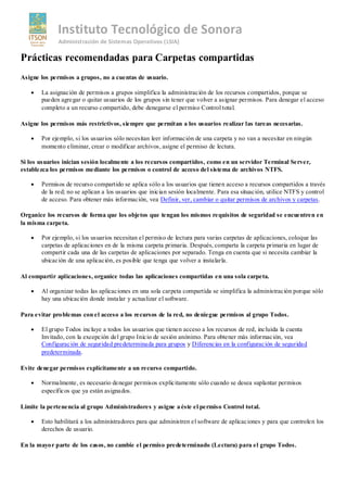Instituto Tecnológico de Sonora
              Administración de Sistemas Operativos (LSIA)

Prácticas recomendadas para Carpetas compartidas
Asigne los permisos a grupos, no a cuentas de usuario.

       La asignación de permisos a grupos simplifica la administración de los recursos compartidos, porque se
       pueden agregar o quitar usuarios de los grupos sin tener que volver a asignar permisos. Para denegar el acceso
       completo a un recurso compartido, debe denegarse el permiso Control total.

Asigne los permisos más restrictivos, siempre que permitan a los usuarios realizar las tareas necesarias.

       Por ejemplo, si los usuarios sólo necesitan leer información de una carpeta y no van a necesitar en ningún
       momento eliminar, crear o modificar archivos, asigne el permiso de lectura.

Si los usuarios inician sesión localmente a los recursos compartidos, como en un servidor Terminal Server,
establezca los permisos mediante los permisos o control de acceso del sistema de archivos NTFS.

       Permisos de recurso compartido se aplica sólo a los usuarios que tienen acceso a recursos compartidos a través
       de la red; no se aplican a los usuarios que inician sesión localmente. Para esa situación, utilice NTFS y control
       de acceso. Para obtener más información, vea Definir, ver, cambiar o quitar permisos de archivos y carpetas.

Organice los recursos de forma que los objetos que tengan los mismos requisitos de seguridad se encuentren en
la misma carpeta.

       Por ejemplo, si los usuarios necesitan el permiso de lectura para varias carpetas de aplicaciones, coloque las
       carpetas de aplicaciones en de la misma carpeta primaria. Después, comparta la carpeta primaria en lugar de
       compartir cada una de las carpetas de aplicaciones por separado. Tenga en cuenta que si necesita cambiar la
       ubicación de una aplicación, es posible que tenga que volver a instalarla.

Al compartir aplicaciones, organice todas las aplicaciones compartidas en una sola carpeta.

       Al organizar todas las aplicaciones en una sola carpeta compartida se simplifica la administración porque sólo
       hay una ubicación donde instalar y actualizar el software.

Para evitar problemas con el acceso a los recursos de la red, no deniegue permisos al grupo Todos.

       El grupo Todos incluye a todos los usuarios que tienen acceso a los recursos de red, incluida la cuenta
       Invitado, con la excepción del grupo Inicio de sesión anónimo. Para obtener más información, vea
       Configuración de seguridad predeterminada para grupos y Diferencias en la configuración de seguridad
       predeterminada.

Evite denegar permisos explícitamente a un recurso compartido.

       Normalmente, es necesario denegar permisos explícitamente sólo cuando se desea suplantar permisos
       específicos que ya están asignados.

Limite la pertenencia al grupo Administradores y asigne a éste el permiso Control total.

       Esto habilitará a los administradores para que administren el software de aplicaciones y para que controlen los
       derechos de usuario.

En la mayor parte de los casos, no cambie el permiso predeterminado (Lectura) para el grupo Todos.
 