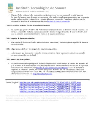 Instituto Tecnológico de Sonora
              Administración de Sistemas Operativos (LSIA)

       El grupo Todos incluye a todos los usuarios que tienen acceso a los recursos de red, incluida la cuenta
       Invitado. En la mayor parte de casos, no cambie este valor predeterminado a menos que desee que los usuarios
       puedan realizar cambios en los archivos y objetos del recurso compartido. Para obtener más información
       acerca de los permisos de recurso compartido, vea Permisos de recurso compartido.

Conceda el acceso mediante cuentas de usuario del dominio.

       En equipos que ejecuten Windows XP Professional y estén conectados a un dominio, conceda el acceso a los
       recursos compartidos mediante cuentas de usuario del dominio en lugar de cuentas de usuarios locales. Con
       esto se centraliza la administración de los permisos de recursos compartidos.

Utilice carpetas de datos centralizadas.

       Con carpetas de datos centralizadas puede administrar los recursos y realizar copias de seguridad de los datos
       de forma sencilla.

Utilice etiquetas descriptivas y breves para los recursos compartidos.

       Así se asegura que los usuarios y todos los sistemas operativos cliente reconocerán y tendrán acceso a los
       recursos compartidos con facilidad.

Utilice un servidor de seguridad.

       Un servidor de seguridad protege a los recursos compartidos del acceso a través de Internet. En Windows XP
       y en la familia de Windows Server 2003, puede aprovechar las nuevas capacidades del servidor de seguridad.
       Para obtener más información, vea Servidor de seguridad de conexión a Internet. En vez de Servidor de
       seguridad de conexión a Internet, los equipos que ejecutan Windows XP con Service Pack 2 (SP2) y los
       equipos que ejecutan Windows Server 2003 con Service Pack 1 (SP 1), utilizan Firewall de Windows. Para
       obtener más información, vea Help: Firewall de Windows.




Fuente Original: http://technet.microsoft.com/es-es/library/cc781374%28WS.10%29.aspx
                 http://technet.microsoft.com/es-es/library/cc784499%28WS.10%29.aspx
                 http://technet.microsoft.com/es-es/library/cc736363%28WS.10%29.aspx
                 http://technet.microsoft.com/es-es/library/cc738877%28WS.10%29.aspx
                 http://technet.microsoft.com/es-es/library/cc780313%28WS.10%29.aspx

Todo el contenido de este documento es propiedad de las fuentes originales bajo su respectivo licenciamiento, la
institución educativa que lo emite no se atribuye ningún derecho sobre la información contenida en este, solo se
hace referencia y mención de la misma con fines totalmente informativos.
 