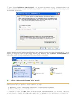 Se activa la opción Compartir esta impresora y se le asigna un nombre. Hay que tener en cuenta que el
nombre no debe contener espacios ni símbolos de puntuación y no debe de exceder de 8 caracteres (aunque lo
admite, no es conveniente).




A partir de este momento, los demás ordenadores de la red podrán verla como una impresora de red y con el
permiso del propietario, otros usuarios podrán imprimir en la impresora. Para ello deberá estar encendida y el
ordenador que la tiene conectada, también deberá estar encendido.




  3.2.-Instalar una impresora compartida en una red local.



Antes de poder usar una impresora de otro ordenador, se debe:

  1. Asegurarse que esté compartida en el equipo que la tiene conectada físicamente.
  2. Instalar dicha impresora en el ordenador.

La instalación se realiza desde Mis sitios de red, localizando el ordenador donde está conectada, y haciendo
un doble clic sobre el icono de la impresora que llevará un cable para indicar que es una impresora de red.
 
