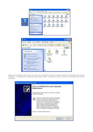   




Aparece un asistente, que inicia un proceso que copiará los archivos necesarios desde el ordenador que tiene la
impresora, y configurará el ordenador para poder utilizar la impresora como si estuviera conectada físicamente
al equipo:




           
 