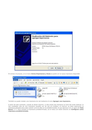   




Al concluir el proceso, en el menú Inicio/Impresoras y faxes se podrá ver la nueva impresora disponible:




También se puede instalar una impresora de red mediante el icono Agregar una impresora.

A partir de este momento, cuando se desee imprimir, si sólo existe esa impresora se hará del modo habitual. Si
hay instaladas más de una impresora (pueden ser de red y/o locales), al imprimir se debe seleccionar la
impresora deseada para cada ocasión (una de ellas es la predeterminada, la que aparezca con un signo de Visto
Bueno ""). Para cambiar la impresora predeterminada, se le indica con botón derecho en Configurar como
impresora predeterminada.
 