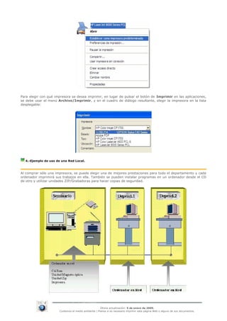 Para elegir con qué impresora se desea imprimir, en lugar de pulsar el botón de Imprimir en las aplicaciones,
se debe usar el menú Archivo/Imprimir, y en el cuadro de diálogo resultante, elegir la impresora en la lista
desplegable:




  4.-Ejemplo de uso de una Red Local.



Al comprar sólo una impresora, se puede elegir una de mejores prestaciones para todo el departamento y cada
ordenador imprimirá sus trabajos en ella. También se pueden instalar programas en un ordenador desde el CD
de otro y utilizar unidades ZIP/Grabadoras para hacer copias de seguridad.




                                                     Última actualización: 5 de enero de 2009.
                      Cuidemos el medio ambiente | Piensa si es necesario imprimir esta página Web o alguno de sus documentos.
 