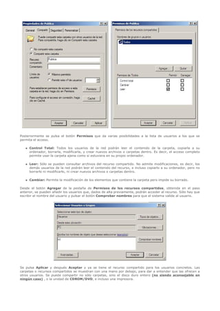 Posteriormente se pulsa el botón Permisos que da varias posibilidades a la lista de usuarios a los que se
permita el acceso.

      Control Total: Todos los usuarios de la red podrán leer el contenido de la carpeta, copiarla a su
       ordenador, borrarla, modificarla, y crear nuevos archivos o carpetas dentro. Es decir, el acceso completo
       permite usar la carpeta ajena como si estuviera en su propio ordenador.

      Leer: Sólo se pueden consultar archivos del recurso compartido. No admite modificaciones, es decir, los
       demás usuarios de la red podrán leer el contenido del recurso, e incluso copiarlo a su ordenador, pero no
       borrarlo ni modificarlo, ni crear nuevos archivos o carpetas dentro.

      Cambiar: Permite la modificación de los elementos que contiene la carpeta pero impide su borrado.

Desde el botón Agregar de la pestaña de Permisos de los recursos compartidos, obtenida en el paso
anterior, se pueden añadir los usuarios que, dados de alta previamente, podrán acceder al recurso. Sólo hay que
escribir el nombre del usuario y pulsar el botón Comprobar nombres para que el sistema valide al usuario.




Se pulsa Aplicar y después Aceptar y ya se tiene el recurso compartido para los usuarios concretos. Las
carpetas o recursos compartidos se muestran con una mano por debajo, para dar a entender que las ofrecen a
otros usuarios. Se puede compartir no sólo carpetas, sino el disco duro entero (no siendo aconsejable en
ningún caso) , o la unidad de CDROM/DVD, e incluso una impresora.
 