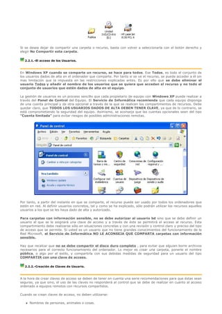 Si se desea dejar de compartir una carpeta o recurso, basta con volver a seleccionarla con el botón derecho y
elegir No Compartir esta carpeta.

   2.2.1.-El acceso de los Usuarios.



En Windows XP cuando se comparte un recurso, se hace para todos. Ese Todos, es todo el conjunto de
los usuarios dados de alta en el ordenador que comparte. Por tanto si se ve el recurso, se puede acceder a él sin
mas limitación que la impuesta en las restricciones explicadas antes. Es por ello que se debe eliminar el
usuario Todos y añadir el nombre de los usuarios que se quiera que accedan al recurso y no todo el
conjunto de usuarios que estén dados de alta en el equipo.

La gestión de usuarios es un proceso sencillo que cada propietario de equipo con Windows XP puede realizar a
través del Panel de Control del Equipo. El Servicio de Informática recomienda que cada equipo disponga
de una cuenta principal y de otra opcional a través de la que se realicen los compartimentos de recursos. Debe
quedar claro, que TODOS LOS USUARIOS DADOS DE ALTA DEBEN TENER CLAVE, ya que de lo contrario, se
está comprometiendo la seguridad del equipo. Asimismo, se aconseja que las cuentas opcionales sean del tipo
"Cuenta limitada" para evitar riesgos de posibles administraciones remotas.




Por tanto, a partir del instante en que se comparte, el recurso puede ser usado por todos los ordenadores que
estén en red. Al definir usuarios concretos, tal y como se ha explicado, sólo podrán utilizar los recursos aquellos
usuarios a los que se les haya dado de alta y autorizado.

Para carpetas con información sensible, no se debe autorizar al usuario bd sino que se debe definir un
usuario al que se le asignará una clave de acceso y a través de éste se permitirá el acceso al recurso. Esta
compartimiento debe realizarse sólo en situaciones concretas y con una revisión y control claro y preciso del tipo
de acceso que se permite. Si usted es un usuario que no tiene grandes conocimientos del funcionamiento de la
Red Microsoft, el Servicio de Informática NO LE ACONSEJA QUE COMPARTA carpetas con información
sensible.

Hay que recalcar que no se debe compartir el disco duro completo , para evitar que alguien borre archivos
necesarios para el correcto funcionamiento del ordenador. Lo mejor es crear una carpeta, ponerle el nombre
pública, o algo por el estilo, y compartirla con sus debidas medidas de seguridad para un usuario del tipo
COMPARTIR con una clave de acceso.

   2.2.2.-Creación de Claves de Usuario.



A la hora de crear claves de acceso se deben de tener en cuenta una serie recomendaciones para que éstas sean
seguras, ya que sino, el uso de las claves no responderá al control que se debe de realizar en cuanto al acceso
ordenado a equipos remotos con recursos compartidos.

Cuando se crean claves de acceso, no deben utilizarse:

      Nombres de personas, animales o cosas.
 
