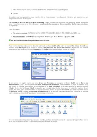    DNI, matriculas de coche, números de teléfono, pin telefónicos y/o de tarjetas.

      Fechas.

Se deben usar composiciones que mezclen letras (mayúsculas y minúsculas), números y/o caracteres, con
longitudes mínimas de 6 dígitos.

Las claves de acceso SE DEBEN MEMORIZAR y bajo ninguna circunstancia, se deben de anotar en ningún
sitio, y mucho menos cerca del ordenador. Igualmente las claves se deben cambiar de forma periódica y
no repetirlas.

Tipos de claves:

      No recomendadas: ANTONIO, GATO, LAPIZ, INMACULADA, 260123456, J-1234-AB, 1234, etc.

      Recomendadas: EuldlM.Q05 que significa: En un lugar de la Mancha . Quijote 2005

  2.3.-Acceder a Carpetas Compartidas en una Red Local.



Para ver los demás ordenadores de una red local, se hace doble clic sobre el icono Mis sitios de red que
aparece en el Escritorio y se escoge la opción "Ver equipos del grupo de trabajo". Aparecerá una lista de
ordenadores que están en el mismo Grupo de Trabajo que el equipo desde donde se trabaja.
  




                                 




Si se quiere ver algún equipo de otro Grupo de Trabajo, se escogerá el botón Subir de la Barra de
Herramientas, hasta llegar al elemento Red de Microsoft Windows y simplemente se elige el deseado. Hay
que tener en cuenta, que debido a limitaciones de la Red Microsoft y al gran tamaño de algunos grupos
(Riuja) dentro de la Universidad, es posible que no aparezcan todos los grupos ni todos los equipos de un
grupo. Por tanto, para poder localizar un equipo concreto, existe la opción Buscar PC que está disponible desde
el botón de Inicio y desde la Barra de Herramientas de la ventana. Se puede localizar a través de su nombre
o a través de su dirección IP que deben conocerse previamente.




Una vez localizado el equipo al que se va a acceder, se hace doble clic sobre él, y aparecerá la pantalla a través
de la cual se pide el usuario y clave de acceso para acceder al equipo.
 