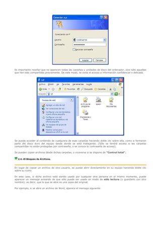 Es importante reseñar que no aparecen todas las carpetas y unidades de disco del ordenador, sino sólo aquellas
que han sido compartidas previamente. De este modo, se evita el acceso a información confidencial o delicada.




Se puede acceder al contenido de cualquiera de esas carpetas haciendo doble clic sobre ella, como si formaran
parte del disco duro del equipo desde donde se está trabajando. (Sólo se tendrá acceso si las carpetas
compartidas no están protegidas por contraseña, o se conoce la contraseña de acceso).

Se pueden copiar archivos desde dichas carpetas, o viceversa si se dispone de "Control total".

  2.4.-El Bloqueo de Archivos.



En lugar de copiar un archivo de otro usuario, se puede abrir directamente en su equipo haciendo doble clic
sobre su icono.

En este caso, si dicho archivo está siendo usado por cualquier otra persona en el mismo momento, puede
aparecer un mensaje avisando de que sólo puede ser usado en modo de sólo lectura (o guardarlo con otro
nombre); es decir, que lo que se abre es una copia del original.

Por ejemplo, si se abre un archivo de Word, aparece el mensaje siguiente:
 
