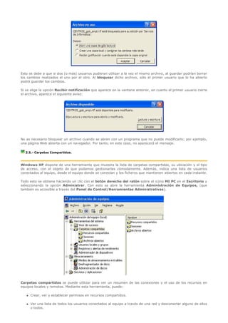 Esto se debe a que si dos (o más) usuarios pudieran utilizar a la vez el mismo archivo, al guardar podrían borrar
los cambios realizados el uno por el otro. Al bloquear dicho archivo, sólo el primer usuario que lo ha abierto
podrá guardar los cambios.

Si se elige la opción Recibir notificación que aparece en la ventana anterior, en cuanto el primer usuario cierre
el archivo, aparece el siguiente aviso:




No es necesario bloquear un archivo cuando se abren con un programa que no puede modificarlo; por ejemplo,
una página Web abierta con un navegador. Por tanto, en este caso, no aparecerá el mensaje.

  2.5.- Carpetas Compartidas.



Windows XP dispone de una herramienta que muestra la lista de carpetas compartidas, su ubicación y el tipo
de acceso, con el objeto de que podamos gestionarlas cómodamente. Además, indica una lista de usuarios
conectados al equipo, desde el equipo donde se conectan y los ficheros que mantienen abiertos en cada instante.

Todo esto se obtiene haciendo un clic con el botón derecho del ratón sobre el icono MI PC en el Escritorio y
seleccionando la opción Administrar. Con esto se abre la herramienta Administración de Equipos, (que
también es accesible a través del Panel de Control/Herramientas Administrativas).




Carpetas compartidas se puede utilizar para ver un resumen de las conexiones y el uso de los recursos en
equipos locales y remotos. Mediante esta herramienta, puede:

      Crear, ver y establecer permisos en recursos compartidos.

      Ver una lista de todos los usuarios conectados al equipo a través de una red y desconectar alguno de ellos
       o todos.
 