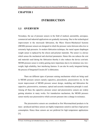 Design and Simulation of Capacitive Pressure Sensor for Structural Health Monitoring Applications 2017
M.Tech, VLSI Design & Embedded Systems, Dept. of ECE., A.I.E.T. Moodbidri Page 1
CHAPTER 1
INTRODUCTION
1.1 OVERVIEW
Nowadays, the use of pressure sensors in the field of medical, automobile, aerospace,
commercial and industrial applications are gradually increasing. Due to the technological
improvement in the microscale fabrication, the Micro Electro-Mechanical Systems
(MEMS) pressure sensors are designed in which the pressure varies between ultra-low to
extremely high pressures. In modern fabrication technique, the metal square diaphragm
weight sensor is replaced by the silicon and polymer materials. The sensor is a device
which senses the mechanical and electrical parameters. Hence this can reduces the cost
and materials used during the fabrication thereby it also reduces the device cost/unit.
MEMS pressure sensor is widely gaining more importance due to its miniature size, low-
weight, high reliability, best interfacing features. It can also be easily integrated during
the process of Integrated Circuits (IC‟s) fabrication.
There are different types of pressure sensing mechanisms which are being used
in MEMS pressure sensors namely capacitive, piezoelectric, piezoresistive etc. In the
recent improvement of MEMS pressure sensor design, modeling and fabrication the
capacitive, piezoresistive, resonance, optical and acoustic transduction principle is used.
Among all these the capacitive pressure sensor and piezoresistive sensors are widely
gaining attention in many works. For transduction mechanism, the MEMS pressure
sensor mostly uses piezoresistive which converts pressure into a change in resistance.
The piezoresistive sensors are considered as first Micromachined products to be
mass - produced and these sensors are highly temperature sensitive and have high power
consumption. Hence these sensors are not preferred for high temperature applications
[1].
 
