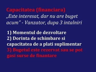 Capacitatea (financiara)
„Este interesat, dar nu are buget
acum” - Vanzator, dupa 3 intalniri
1) Momentul de dezvoltare
2) Dorinta de schimbare si
capacitatea de a plati suplimentar
3) Bugetul este rezervat sau se pot
gasi surse de finantare
 