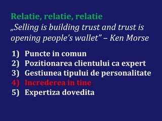 Relatie, relatie, relatie
„Selling is building trust and trust is
opening people’s wallet” – Ken Morse
1) Puncte in comun
2) Pozitionarea clientului ca expert
3) Gestiunea tipului de personalitate
4) Increderea in tine
5) Expertiza dovedita
 