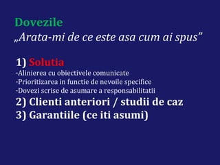 Dovezile
„Arata-mi de ce este asa cum ai spus”
1) Solutia
-Alinierea cu obiectivele comunicate
-Prioritizarea in functie de nevoile specifice
-Dovezi scrise de asumare a responsabilitatii
2) Clienti anteriori / studii de caz
3) Garantiile (ce iti asumi)
 