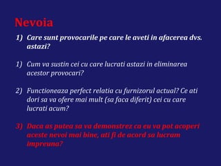 Nevoia
1) Care sunt provocarile pe care le aveti in afacerea dvs.
astazi?
1) Cum va sustin cei cu care lucrati astazi in eliminarea
acestor provocari?
2) Functioneaza perfect relatia cu furnizorul actual? Ce ati
dori sa va ofere mai mult (sa faca diferit) cei cu care
lucrati acum?
3) Daca as putea sa va demonstrez ca eu va pot acoperi
aceste nevoi mai bine, ati fi de acord sa lucram
impreuna?
 