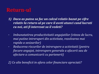 Return-ul
1) Daca as putea sa fac un calcul relativ bazat pe cifre
relativ la return-ul pe care il aveti atunci cand lucrati
cu noi, ati fi interesat sa il vedeti?
- Imbunatatirea productivitatii angajatilor (viteza de lucru,
mai putine intreruperi din activitate, rezolvarea mai
rapida a sesizarilor)
- Reducerea riscurilor de intrerupere a activitatii (pentru
fiecare angajat, intrerupere generala a afacerii sau de
afectare a comunicarii cu partenerii)
2) Ce alte beneficii in afara celor financiare apreciati?
 