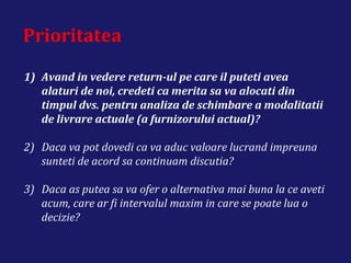 Prioritatea
1) Avand in vedere return-ul pe care il puteti avea
alaturi de noi, credeti ca merita sa va alocati din
timpul dvs. pentru analiza de schimbare a modalitatii
de livrare actuale (a furnizorului actual)?
2) Daca va pot dovedi ca va aduc valoare lucrand impreuna
sunteti de acord sa continuam discutia?
3) Daca as putea sa va ofer o alternativa mai buna la ce aveti
acum, care ar fi intervalul maxim in care se poate lua o
decizie?
 