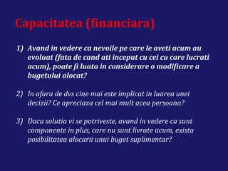 Capacitatea (financiara)
1) Avand in vedere ca nevoile pe care le aveti acum au
evoluat (fata de cand ati inceput cu cei cu care lucrati
acum), poate fi luata in considerare o modificare a
bugetului alocat?
2) In afara de dvs cine mai este implicat in luarea unei
decizii? Ce apreciaza cel mai mult acea persoana?
3) Daca solutia vi se potriveste, avand in vedere ca sunt
componente in plus, care nu sunt livrate acum, exista
posibilitatea alocarii unui buget suplimentar?
 