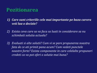 Pozitionarea
1) Care sunt criteriile cele mai importante pe baza carora
veti lua o decizie?
2) Exista ceva care sa va faca sa luati in considerare sa nu
schimbati solutia actuala?
3) Evaluati si alte solutii? Cum vi se pare propunerea noastra
fata de ce ati primit pana acum? Cum vedeti punctele
noastre forte? Exista componente in care celelalte propuneri
credeti ca va pot oferi o solutie mai buna?
 