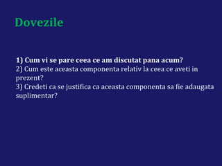 Dovezile
1) Cum vi se pare ceea ce am discutat pana acum?
2) Cum este aceasta componenta relativ la ceea ce aveti in
prezent?
3) Credeti ca se justifica ca aceasta componenta sa fie adaugata
suplimentar?
 