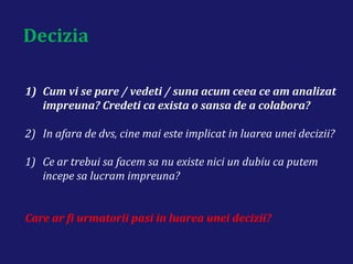 Decizia
1) Cum vi se pare / vedeti / suna acum ceea ce am analizat
impreuna? Credeti ca exista o sansa de a colabora?
2) In afara de dvs, cine mai este implicat in luarea unei decizii?
1) Ce ar trebui sa facem sa nu existe nici un dubiu ca putem
incepe sa lucram impreuna?
Care ar fi urmatorii pasi in luarea unei decizii?
 