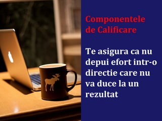 Componentele
de Calificare
Te asigura ca nu
depui efort intr-o
directie care nu
va duce la un
rezultat
 