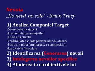 Nevoia
„No need, no sale” - Brian Tracy
1) Analiza Companiei Target
-Obiectivele de afaceri
-Productivitatea angajatilor
-Relatia cu clientii
-Credibilitatea in fata partenerilor de afaceri
-Pozitia in piata (comparativ cu competitia)
-Rezultatele financiare
2) Identificarea (Generarea) nevoii
3) Intelegerea nevoilor specifice
4) Alinierea ta cu obiectivele lui
 