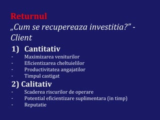 Returnul
„Cum se recupereaza investitia?” -
Client
1) Cantitativ
- Maximizarea veniturilor
- Eficientizarea cheltuielilor
- Productivitatea angajatilor
- Timpul castigat
2) Calitativ
- Scaderea riscurilor de operare
- Potential eficientizare suplimentara (in timp)
- Reputatie
 