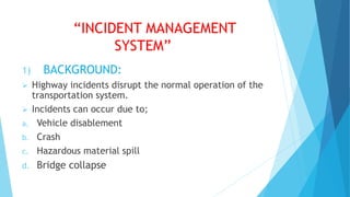 “INCIDENT MANAGEMENT
SYSTEM”
1) BACKGROUND:
 Highway incidents disrupt the normal operation of the
transportation system.
 Incidents can occur due to;
a. Vehicle disablement
b. Crash
c. Hazardous material spill
d. Bridge collapse
 