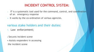 INCIDENT CONTROL SYSTEM:
 IT is a systematic tool used for the command, control, and coordination
of an emergency response
 It works by the co-ordination of various agencies.
various stake holders and their duties:
1. Law enforcement;
• Secures incident scene
• Assists responders in accessing
the incident scene
 