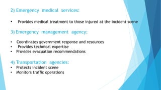 2) Emergency medical services:
• Provides medical treatment to those injured at the incident scene
3) Emergency management agency:
• Coordinates government response and resources
• Provides technical expertise
• Provides evacuation recommendations
4) Transportation agencies:
• Protects incident scene
• Monitors trafﬁc operations
 