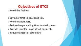 Objectives of ETCS
 Avoid the fuel loss.
 Saving of time in collecting toll.
 Avoid financial loss.
 Reduce longer waiting time in a toll queue.
 Provide traveler ease of toll payment.
 Reduce illegal toll gate entry.
 