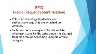 RFID
(Radio Frequency Identification)
 RFID is a technology to identify and
authenticate tags that are attached on
vehicles.
 Each user holds a unique id for his vehicle,
when user scans his ID, some amount is charged
from his account depending upon his vehicle
category.
 