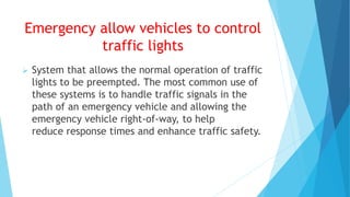 Emergency allow vehicles to control
traffic lights
 System that allows the normal operation of traffic
lights to be preempted. The most common use of
these systems is to handle traffic signals in the
path of an emergency vehicle and allowing the
emergency vehicle right-of-way, to help
reduce response times and enhance traffic safety.
 