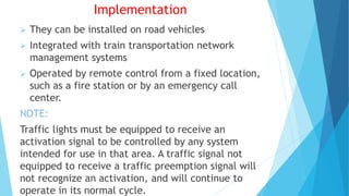 Implementation
 They can be installed on road vehicles
 Integrated with train transportation network
management systems
 Operated by remote control from a fixed location,
such as a fire station or by an emergency call
center.
NOTE:
Traffic lights must be equipped to receive an
activation signal to be controlled by any system
intended for use in that area. A traffic signal not
equipped to receive a traffic preemption signal will
not recognize an activation, and will continue to
operate in its normal cycle.
 