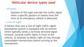 Vehicular device types used
 Acoustic
Systems of this type override the traffic signal
when a specific pattern of tweets from the
siren of an emergency vehicle is detected.
 Line-of-sight
A vehicle that uses a line-of-sight traffic signal
preemption system is equipped with an emitter
which typically sends a narrowly directed signal
forward, towards traffic lights in front of the
vehicle, to attempt to obtain right-of-way through
controllable intersections before arriving at the
intersection.
 