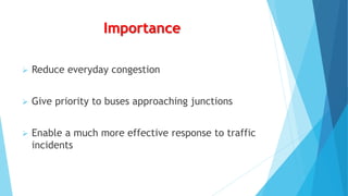 Importance
 Reduce everyday congestion
 Give priority to buses approaching junctions
 Enable a much more effective response to traffic
incidents
 