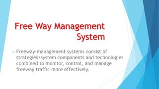 Free Way Management
System
 Freeway-management systems consist of
strategies/system components and technologies
combined to monitor, control, and manage
freeway traffic more effectively.
 