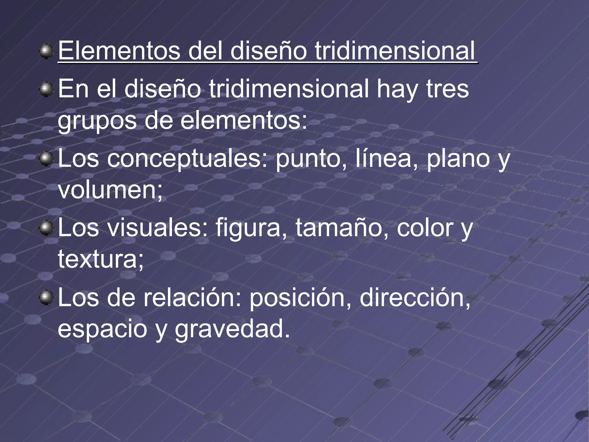 Elementos del diseño tridimensional
En el diseño tridimensional hay tres
grupos de elementos:
Los conceptuales: punto, línea, plano y
volumen;
Los visuales: figura, tamaño, color y
textura;
Los de relación: posición, dirección,
espacio y gravedad.
 