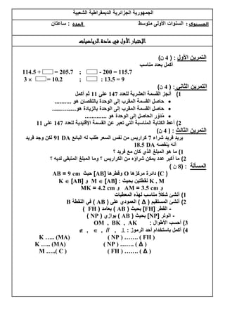 ‫الشعبٌة‬ ‫الدٌمقراطٌة‬ ‫الجزائرٌة‬ ‫الجمهورٌة‬
‫ساعتان‬ : ‫المدة‬ ‫متوسط‬ ‫األولى‬ ‫السنوات‬ : ‫المستوى‬
‫الرياضيات‬‫مادة‬ ‫في‬ ‫األول‬‫اإلختبار‬
‫األول‬ ‫التمرٌن‬:(4‫ن‬)
‫مناسب‬ ‫بعدد‬ ‫أكمل‬
114.5 + = 205.7 ; - 200 = 115.7
3  = 10.2 ; : 13.5 = 9
ً‫الثان‬ ‫التمرٌن‬( :4‫ن‬)
1)‫للعدد‬ ‫العشرٌة‬ ‫القسمة‬ ‫أنجز‬141‫على‬11‫أكمل‬ ‫ثم‬
‫هو‬ ‫بالنقصان‬ ‫الوحدة‬ ‫إلى‬ ‫المقرب‬ ‫القسمة‬ ‫حاصل‬..........
‫القسم‬ ‫حاصل‬‫هو‬ ‫بالزٌادة‬ ‫الوحدة‬ ‫إلى‬ ‫المقرب‬ ‫ة‬…………
‫هو‬ ‫الوحدة‬ ‫إلى‬ ‫الحاصل‬ ‫ر‬ ّ‫َو‬‫د‬ُ‫م‬.............
2)‫أعط‬‫للعدد‬ ‫اإلقلٌدٌة‬ ‫القسمة‬ ‫عن‬ ‫تعبر‬ ً‫الت‬ ‫المناسبة‬ ‫الكتابة‬141‫على‬11
‫الثالث‬ ‫التمرٌن‬( :4‫ن‬)
‫شراء‬ ‫فرٌد‬ ‫ٌرٌد‬1‫نفس‬ ‫من‬ ‫كرارٌس‬‫البائع‬ ‫له‬ ‫طلب‬ ‫السعر‬DA11‫فرٌد‬ ‫وجد‬ ‫لكن‬
‫ٌنقصه‬ ‫أنه‬DA1.85
1)‫؟‬ ‫فرٌد‬ ‫مع‬ ‫كان‬ ‫الذي‬ ‫المبلغ‬ ‫هو‬ ‫ما‬
2)‫؟‬ ‫لدٌه‬ ً‫المتبق‬ ‫المبلغ‬ ‫وما‬ ‫؟‬ ‫الكرارٌس‬ ‫من‬ ‫شراؤه‬ ‫ٌمكن‬ ‫عدد‬ ‫أكبر‬ ‫ما‬
‫المسألة‬( :.‫ن‬)
(C)‫مركزها‬ ‫دائرة‬O‫وقطرها‬[AB]‫حٌث‬cm1=AB
K , M‫بحٌث‬ ‫نقطتٌن‬[ :AB]M‫و‬[AB]K
‫و‬cm385=AM‫و‬cm482=MK
1)‫المعطٌات‬ ‫لهذه‬ ‫مناسب‬ ً‫ال‬‫شك‬ ‫أنشئ‬
2)‫المستقٌم‬ ‫أنشئ‬(Δ)‫على‬ ‫العمودي‬(AB)‫النقطة‬ ً‫ف‬B
-‫القطر‬[FH]‫بحٌث‬(AB)‫ٌعامد‬(FH)
-‫الوتر‬[NP]‫بحٌث‬(AB)‫ٌوازي‬(NP)
3)‫األطوال‬ ‫أحسب‬:OM , BK , AK
4)‫الرموز‬ ‫أحد‬ ‫باستخدام‬ ‫أكمل‬:,//,,
K ….. (MA) ( NP ) ……. ( FH )
K ….. (MA) ( NP ) ……. ( Δ )
M …..( C ) ( FH ) ……. ( Δ )
 