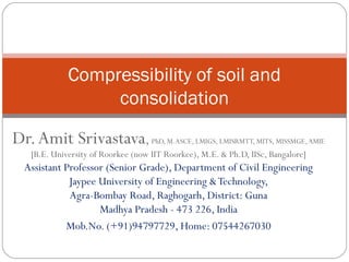 Dr.Amit Srivastava, PhD, M.ASCE, LMIGS, LMISRMTT, MITS, MISSMGE,AMIE
[B.E. University of Roorkee (now IIT Roorkee), M.E. & Ph.D, IISc, Bangalore]
Assistant Professor (Senior Grade), Department of Civil Engineering
Jaypee University of Engineering &Technology,
Agra-Bombay Road, Raghogarh, District: Guna
Madhya Pradesh - 473 226, India
Mob.No. (+91)94797729, Home: 07544267030
Compressibility of soil and
consolidation
 