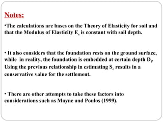 Notes:
•The calculations are bases on the Theory of Elasticity for soil and
that the Modulus of Elasticity Es is constant with soil depth.
• It also considers that the foundation rests on the ground surface,
while in reality, the foundation is embedded at certain depth Df.
Using the previous relationship in estimating Se results in a
conservative value for the settlement.
• There are other attempts to take these factors into
considerations such as Mayne and Poulos (1999).
 