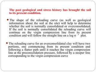 The past geological and stress history has brought the soil
to its present condition.
The shape of the reloading curve (as well as geological
information about the soil at the site) will help to determine
whether the soil is normally consolidated or overconsolidated.
If the soil is normally consolidated the reloading curve will
continue on the virgin compression line from its present
condition and will follow the straight line on a log σ ＇ plot.
The reloading curve for an overconsolidated clay will have two
portions, one commencing from its present condition and
following a flatter path until it reaches the virgin compression
line at the preconsolidation pressure, followed by a steeper line
corresponding to the virgin compression curve
 